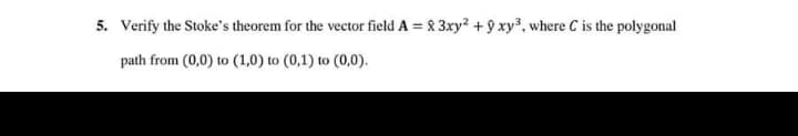 5. Verify the Stoke's theorem for the vector field A = & 3xy? + 9 xy, where C is the polygonal
%3D
path from (0,0) to (1,0) to (0,1) to (0,0).
