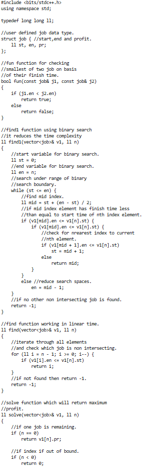 #include <bits/stdc++.h>
using namespace std;
typedef long 1ong 11;
//user defined job data type.
struct job { //start,end and profit.
11 st, en, pr;
};
//fun function for checking
// smallest of two job on basis
//of their finish time.
bool fun(const jobs j1, const jobk j2)
{
if (j1.en < j2.en)
return true;
else
return false;
//findi function using binary search
//it reduces the time complexity
11 find1(vectorcjob>& v1, 11 n)
//start variable for binary search.
11 st - 0;
//end variable for binary search.
11 en = n;
//search under range of binary
//search boundary.
while (st c en) {
//find mid index.
11 mid = st + (en - st) / 2;
//if mid index element has finish time less
//than equal to start time of nth index element.
if (vi[mid].en <= vi[n].st) {
if (vi[mid].en <= vi[n].st) {
//check for nrearest index to current
//nth element.
if (vi[mid + 1].en <= vi[n].st)
st = mid + 1;
else
return mid;
}
else //reduce search spaces.
en = mid - 1;
//if no other non intersecting job is found.
return -1;
//find function working in linear time.
11 find(vector<job>& v1, 1l n)
{
//iterate through all elements
//and check which job is non intersecting.
for (11 i = n - 1; i >= 0; i--) {
if (vi[i].en <= vi[n].st)
return i;
//if not found then return -1.
return -1;
//solve function which will return maximum
//profit.
11 solve(vectorcjob>& v1, 11 n)
//if one job is remaining.
if (n == 0)
return vi[n].pr;
//if index if out of bound.
if (n < 0)
return e;
