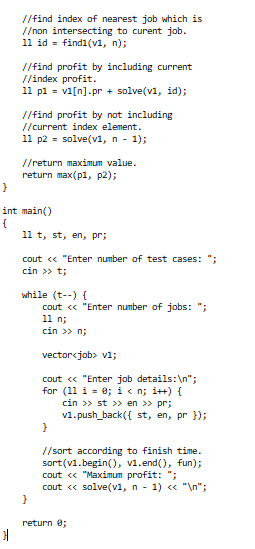 //find index of nearest job which is
//non intersecting to curent job.
11 id = findi(v1, n);
//find profit by including current
//index profit.
11 pl = vi[n].pr + solve(v1, id);
//find profit by not including
//current index element.
11 p2 = solve(v1, n - 1);
//return maximum value.
return max(pl, p2);
int main()
11 t, st, en, pr;
cout « "Enter number of test cases: ";
cin >> t;
while (t--) {
cout « "Enter number of jobs: ";
11 n;
cin >> n;
vector<job> v1;
cout « "Enter job details:\n";
for (11 i = 0; i< n; i++) {
cin >> st > en >> pr;
v1.push_back({ st, en, pr });
//sort according to finish time.
sort(v1.begin(), v1.end(), fun);
cout « "Maximum profit: ";
cout « solve(v1, n - 1) « "\n";
return e;
