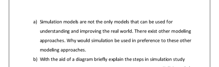 a) Simulation models are not the only models that can be used for
understanding and improving the real world. There exist other modeling
approaches. Why would simulation be used in preference to these other
modeling approaches.
b) With the aid of a diagram briefly explain the steps in simulation study
