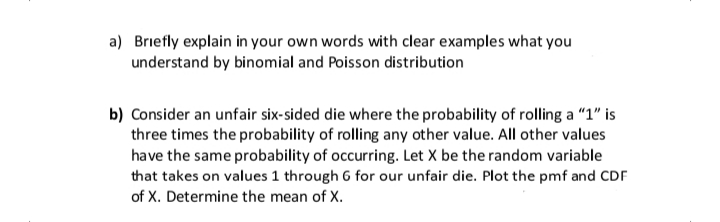 a) Briefly explain in your own words with clear examples what you
understand by binomial and Poisson distribution
b) Consider an unfair six-sided die where the probability of rolling a "1" is
three times the probability of rolling any other value. All other values
have the same probability of occurring. Let X be the random variable
that takes on values 1 through 6 for our unfair die. Plot the pmf and CDF
of X. Determine the mean of X.
