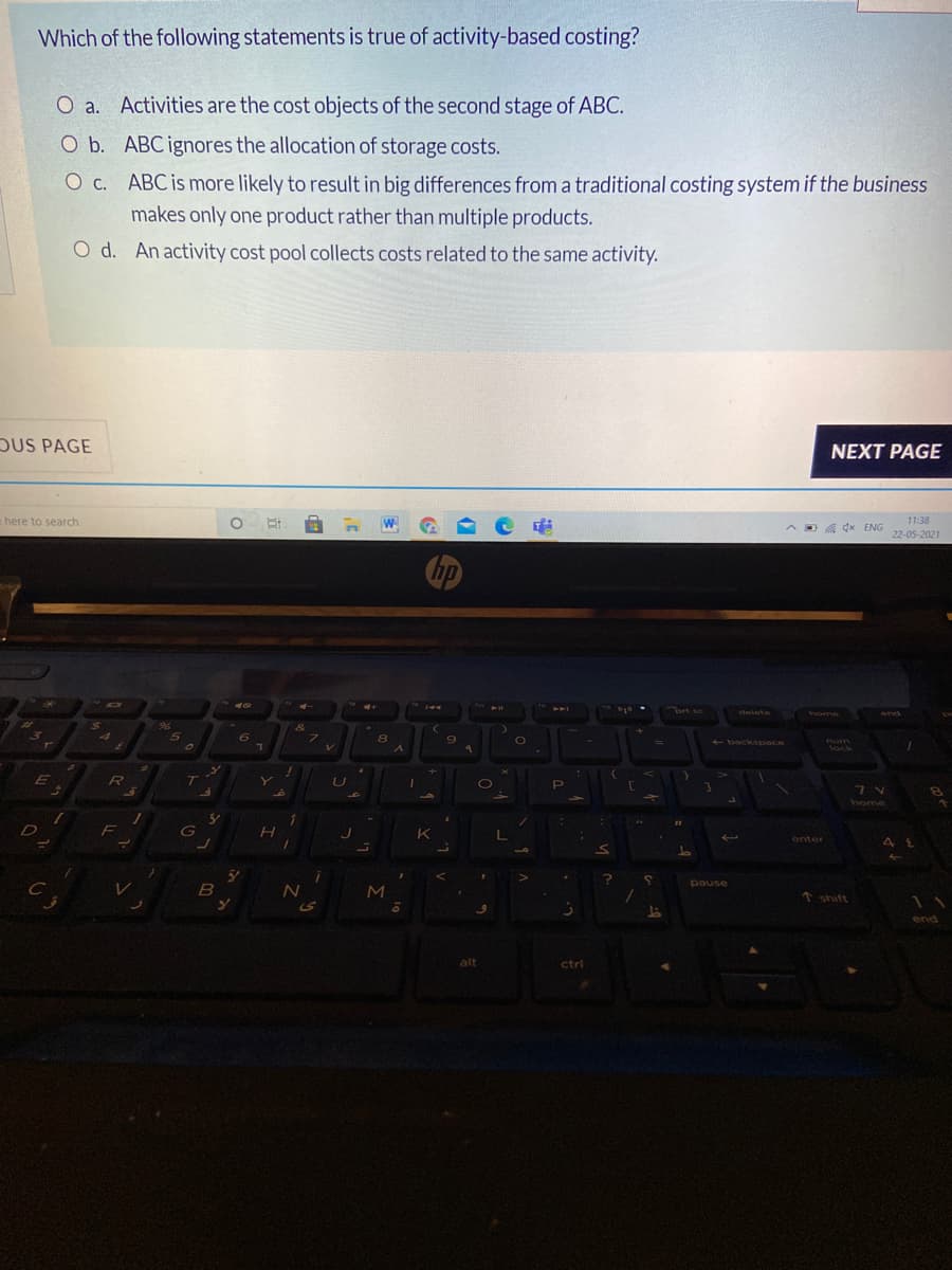 Which of the following statements is true of activity-based costing?
O a. Activities are the cost objects of the second stage of ABC.
O b. ABC ignores the allocation of storage costs.
O c. ABC is more likely to result in big differences from a traditional costing system if the business
makes only one product rather than multiple products.
O d. An activity cost pool collects costs related to the same activity.
DUS PAGE
NEXT PAGE
e here to search
11:38
O a dx ENG
22-05-2021
hp
రు
144
ort sc
delete
end
home
4
7\
- backspace
num
lock
E
8.
home
F
K
enter
pause
M
↑ shift
end
alt
ctrl
