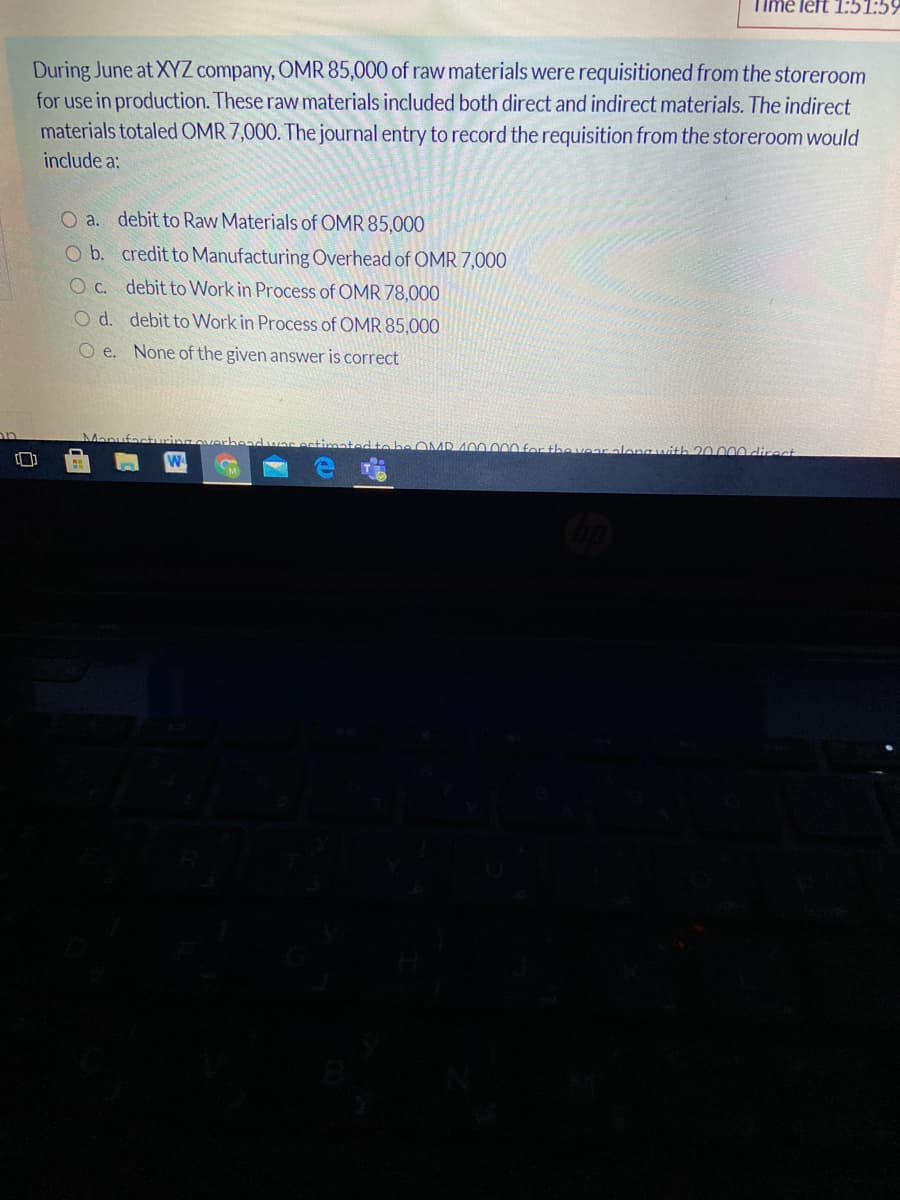 Time left 1:51:5!
During June at XYZ company, OMR 85,000 of raw materials were requisitioned from the storeroom
for use in production. These raw materials included both direct and indirect materials. The indirect
materials totaled OMR 7,000. The journal entry to record the requisition from the storeroom would
include a:
O a. debit to Raw Materials of OMR 85,000
O b. credit to Manufacturing Overhead of OMR 7,000
OC. debit to Work in Process of OMR 78,000O
O d. debit to Work in Process of OMR 85,000
O e. None of the given answer is correct
rheadwarestimatedtebe OMD 400 000for the vear along uvith 20.000 direct
