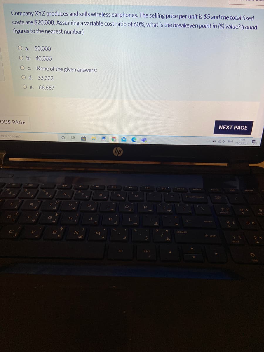Company XYZ produces and sells wireless earphones. The selling price per unit is $5 and the total fixed
costs are $20,000. Assuming a variable cost ratio of 60%, what is the breakeven point in ($) value? (round
figures to the nearest number)
O a. 50,000
O b. 40,000
O c. None of the given answers:
O d. 33,333
O e. 66,667
OUS PAGE
NEXT PAGE
11:41
= here to search
O A dx ENG
22-05-2021
hp
rt sc
141
delete
home
end
%24
96%
7\
backSpace
Yum
lock
V.
T
8A
home
5 0
enter
pause
* shift
11
2Y
end
alt
ctrl
ins
