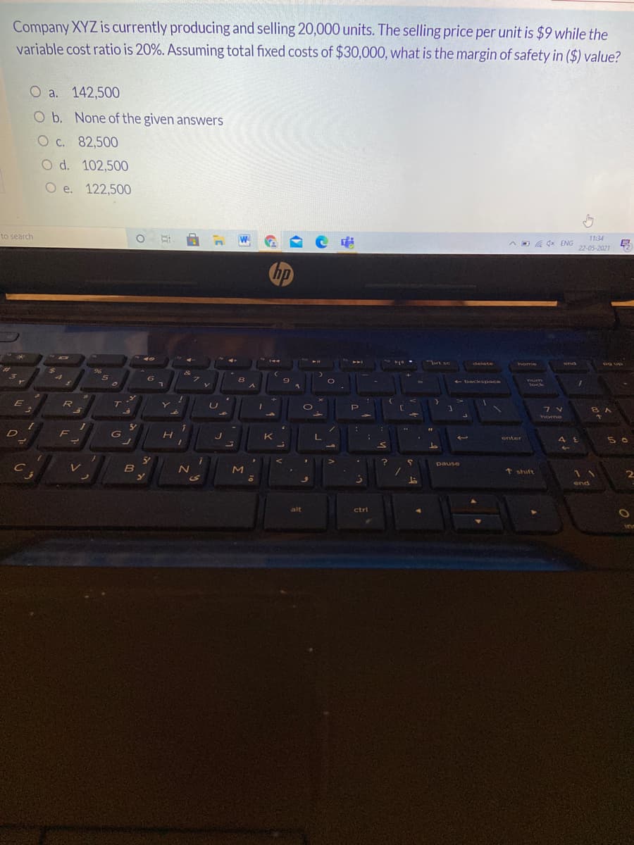 Company XYZ is currently producing and selling 20,000 units. The selling price per unit is $9 while the
variable cost ratio is 20%. Assuming total fixed costs of $30,000, what is the margin of safety in ($) value?
О а. 142,500
O b. None of the given answers
O c. 82,500
O d. 102,500
O e. 122,500
to search
O A n W
11:34
A D A dx ENG
22-05-2021
brt sc
snd
delete
home
24
96
5
+ backspace
num
lock
R
T
Y
7 V
8A
home
D
F
H
K
5 0
enter
pause
B
+ shift
11
2
S
end
alt
ctrl
