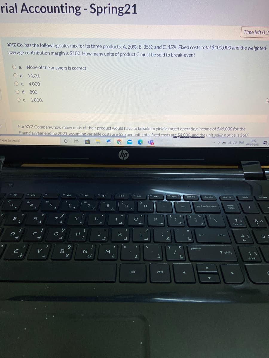 rial Accounting- Spring21
%3D
Time left 0:2
XYZ Co. has the following sales mix for its three products: A, 20%; B, 35%; and C, 45%. Fixed costs total $400,000 and the weighted-
average contribution margin is $100. How many units of product C must be sold to break-even?
O a. None of the answers is correct.
O b. 14,00.
O c. 4,000
O d. 800.
O e. 1,800.
For XYZ Company, how many units of their product would have to be sold to yield a target operating income of $46,000 for the
financial vear ending 2021. assuming variable costs are $35 per unit, total fixed costs are $4.000, and the unit selling price is $60?
here to search
19:12
07-04-2021
hp
prt sc
トト」
delete
home
end
Pg up
%24
4
&
3.
5
6
8
9
+ backspace
num
lock
E
R
7 V
8 A
home
D
F
H
J
K
enter
5 c
L.
>
?
pause
M
个 shift
11
end
alt
ctrl
く
