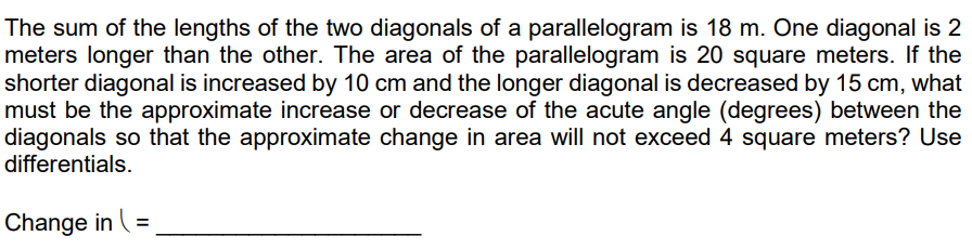 The sum of the lengths of the two diagonals of a parallelogram is 18 m. One diagonal is 2
meters longer than the other. The area of the parallelogram is 20 square meters. If the
shorter diagonal is increased by 10 cm and the longer diagonal is decreased by 15 cm, what
must be the approximate increase or decrease of the acute angle (degrees) between the
diagonals so that the approximate change in area will not exceed 4 square meters? Use
differentials.
Change in (=