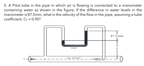 5. A Pitot tube in the pipe in which air is flowing is connected to a manometer
containing water as shown in the figure. If the difference in water levels in the
manometer is 87.5mm, what is the velocity of the flow in the pipe, assuming a tube
coefficient, Cp = 0.90?
water
air, 12 N/m²
87.5 mm