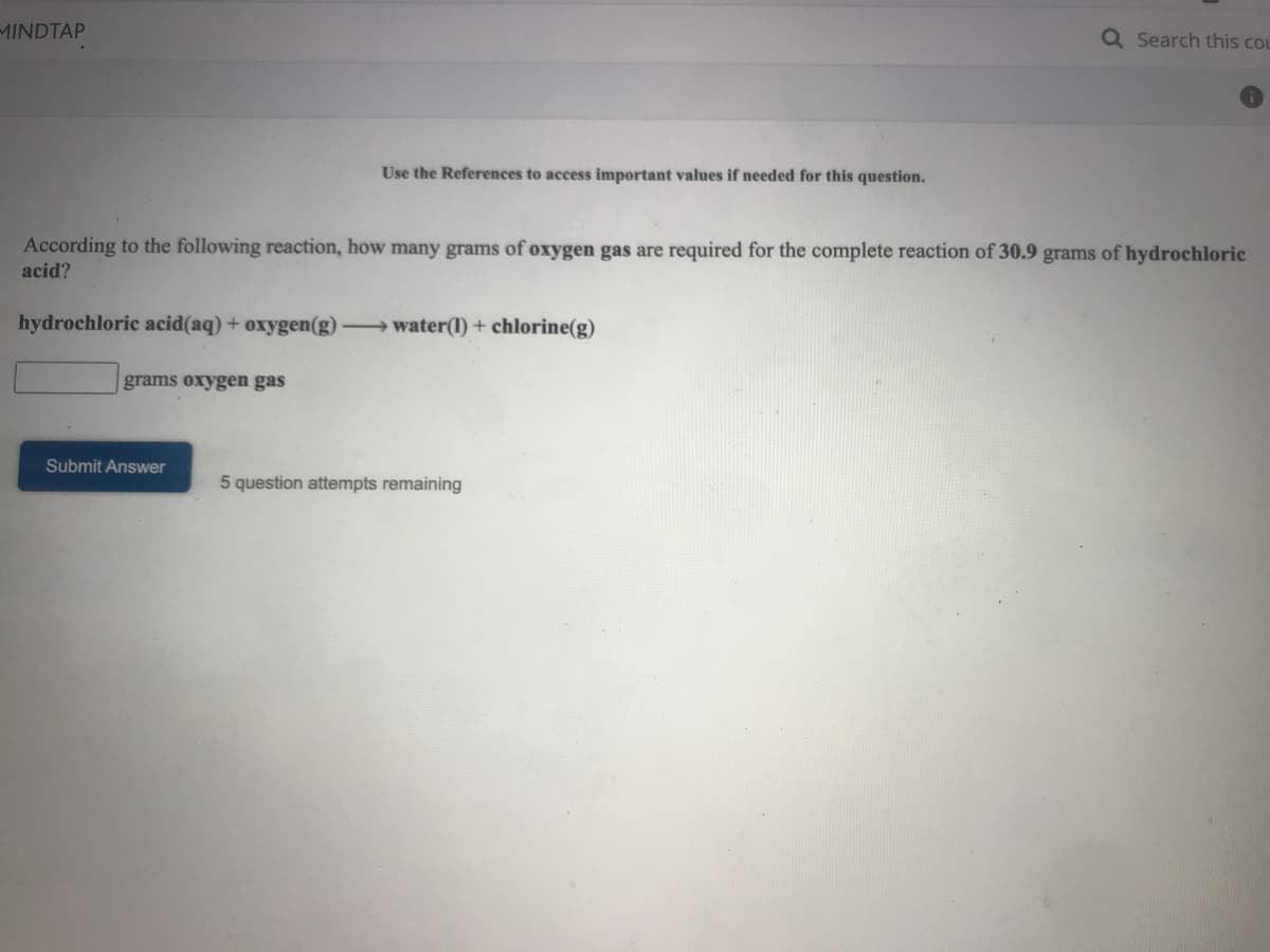 MINDTAP
Q Search this cou
Use the References to access important values if needed for this question.
According to the following reaction, how many grams of oxygen gas are required for the complete reaction of 30.9 grams of hydrochloric
acid?
hydrochloric acid(aq) + oxygen(g)
→water(1) + chlorine(g)
grams oxygen gas
Submit Answer
5 question attempts remaining
