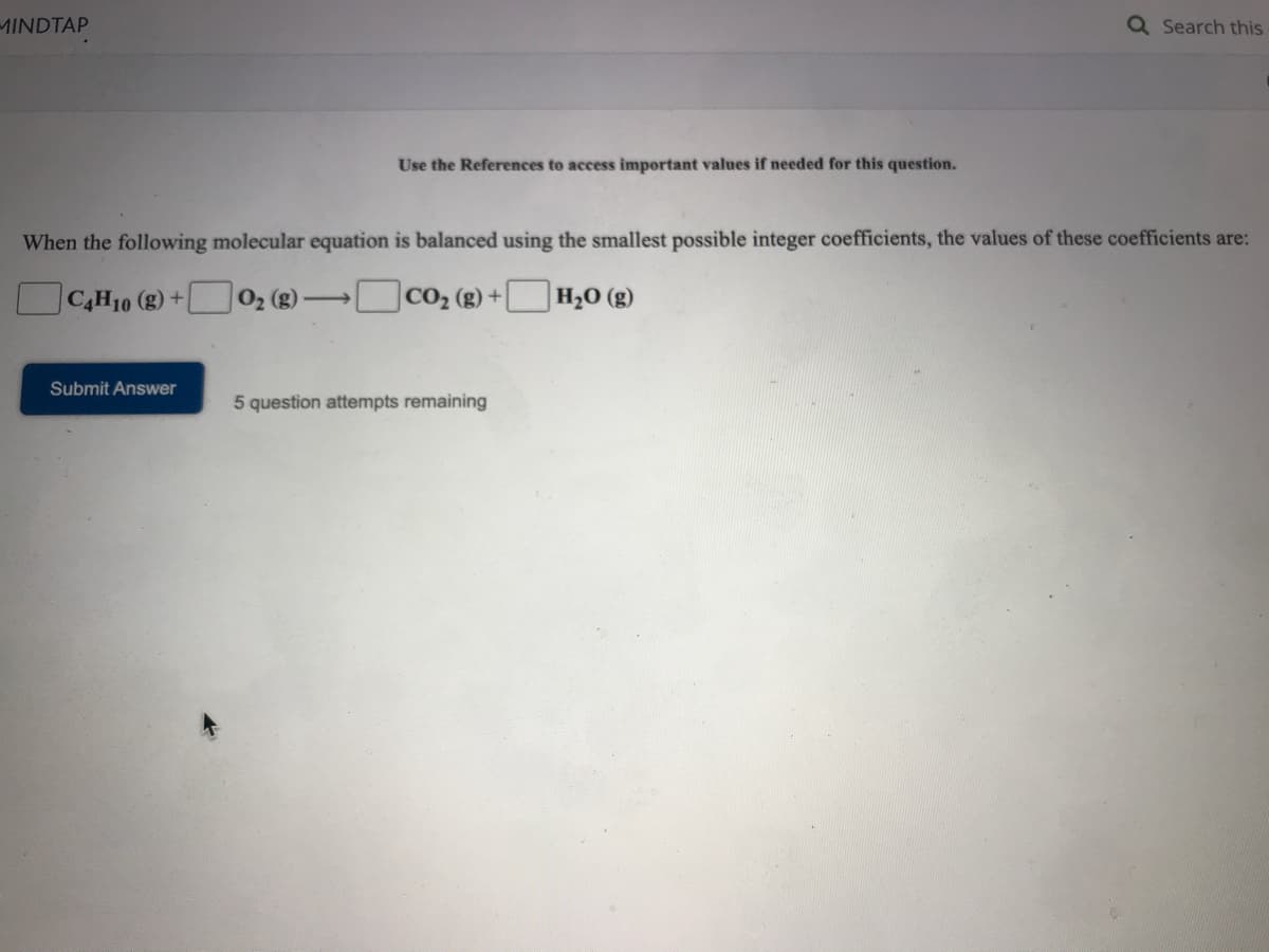 MINDTAP
Q Search this
Use the References to access important values if needed for this question.
When the following molecular equation is balanced using the smallest possible integer coefficients, the values of these coefficients are:
|C4H10 (g) +
02 () CO2 (g) +|
H2O (g)
>
Submit Answer
5 question attempts remaining
