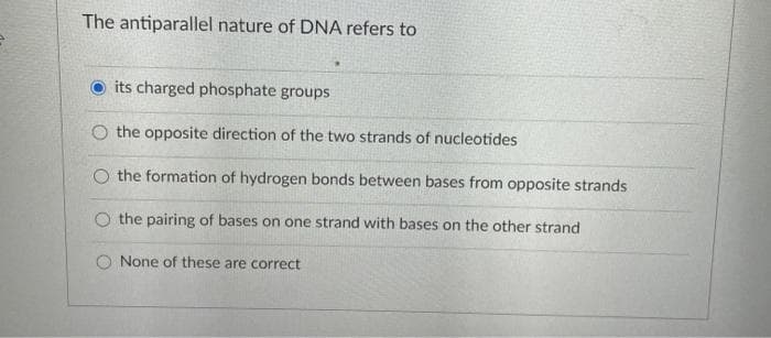The antiparallel nature of DNA refers to
its charged phosphate groups
O the opposite direction of the two strands of nucleotides
O the formation of hydrogen bonds between bases from opposite strands
O the pairing of bases on one strand with bases on the other strand
None of these are correct
