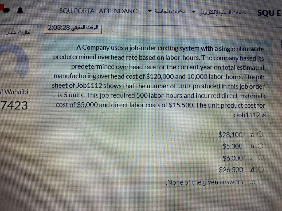 SQU PORTAL ATTENDANCE
مكتبات الجامعة -
خدمات التعلم الإلكترونی
SQU E
الوقت المتبقي 2:03:28
A Company uses a job-order costing system with a single plantwide
predetermined overhead rate based on labor-hours. The company based its
predetermined overhead rate for the current year on total estimated
manufacturing overhead cost of $120,000 and 10,000 labor-hours. The job
sheet of Job1112 shows that the number of units produced in this job order
I Wahaibi
is 5 units. This job required 500 labor-hours and incurred direct materials
cost of $5,000 and direct labor costs of $15,500. The unit product cost for
7423
:Job1112 is
$28,100
.a O
$5.300 b O
$6.000 c O
$26.500 d C
None of the given answers
