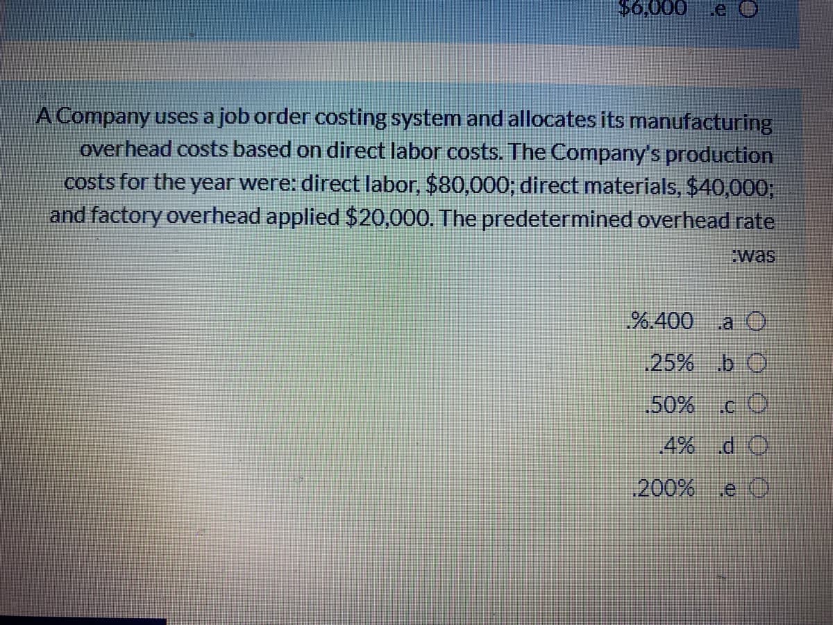 $6,000
A Company uses a job order costing system and allocates its manufacturing
overhead costs based on direct labor costs. The Company's production
costs for the year were: direct labor, $80,000; direct materials, $40,0003;
and factory overhead applied $20,000. The predetermined overhead rate
:was
%.400
.a O
25% b O
.50%
4% d O
200%
.e O
