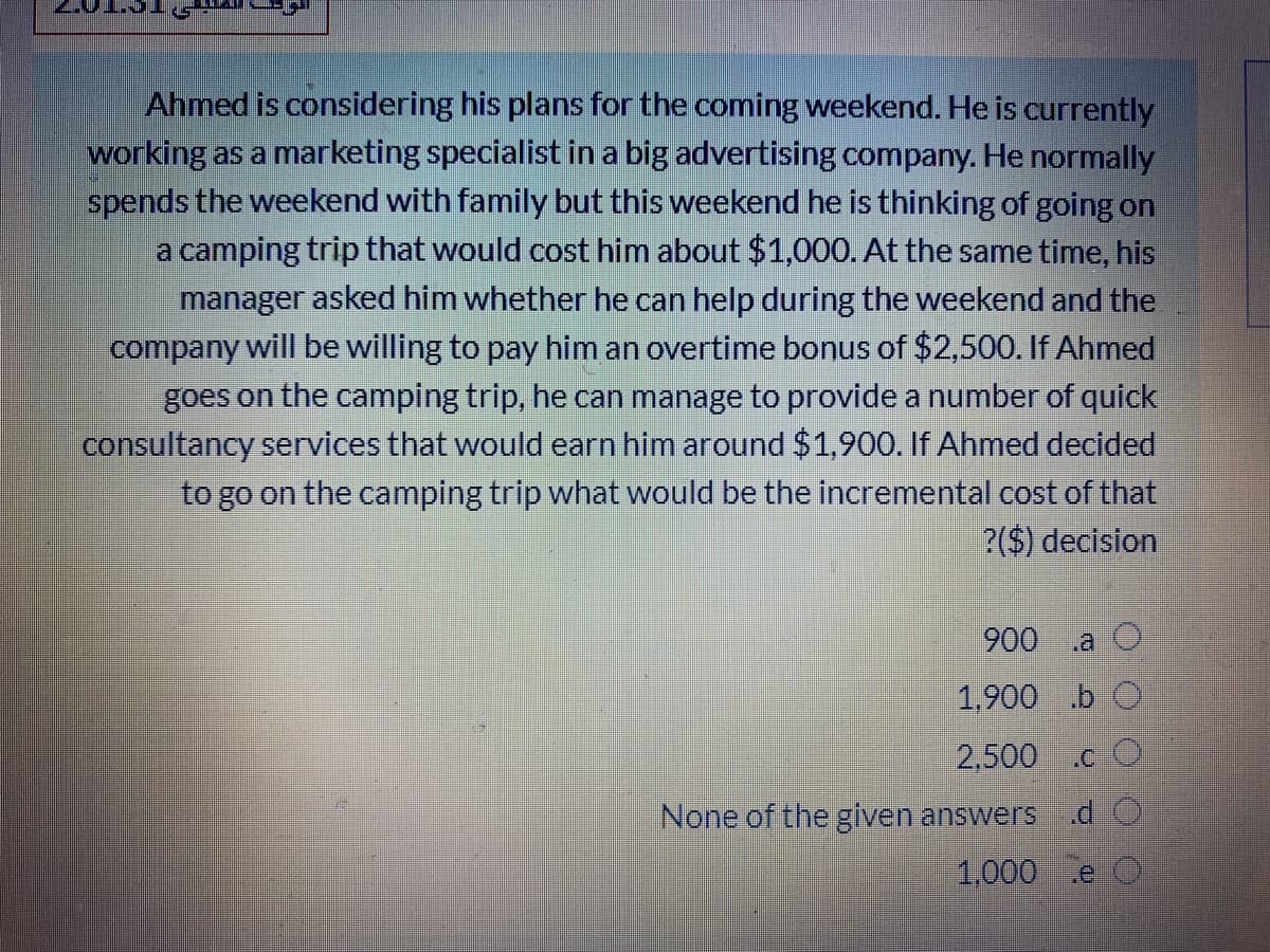 Ahmed is considering his plans for the coming weekend. He is currently
working as a marketing specialist in a big advertising company. He normally
spends the weekend with family but this weekend he is thinking of going on
a camping trip that would cost him about $1,000. At the same time, his
manager asked him whether he can help during the weekend and the
company will be willing to pay him an overtime bonus of $2,500. If Ahmed
goes on the camping trip, he can manage to provide a number of quick
consultancy services that would earn him around $1,900. If Ahmed decided
to go on the camping trip what would be the incremental cost of that
?($) decision
900
.a O
1,900 .b O
2,500
.CO
None of the given answers
1,000
e O
