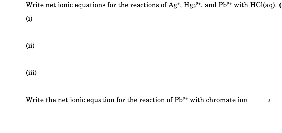 Write net ionic equations for the reactions of Ag+, Hg2²+, and Pb²+ with HCl(aq).
(i)
(ii)
(iii)
Write the net ionic equation for the reaction of Pb2+ with chromate ion