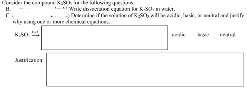 B.
Consider the compound K₂SO3 for the following questions.
- Write dissociation equation for K₂SO3 in water.
The) Determine if the solution of K₂SO3 will be acidic, basic, or neutral and justify
why using one or more chemical equations.
C.
K₂SO3
H₂O
Justification:
acidic
basic
neutral
