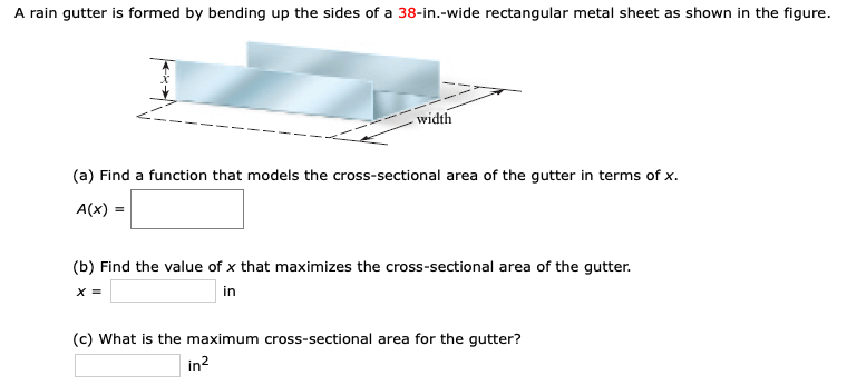 A rain gutter is formed by bending up the sides of a 38-in.-wide rectangular metal sheet as shown in the figure
width
(a) Find a function that models the cross-sectional area of the gutter in terms of x.
A(x)
(b) Find the value of x that maximizes the cross-sectional area of the gutter.
in
X =
(c) What is the maximum cross-sectional area for the gutter?
in2
