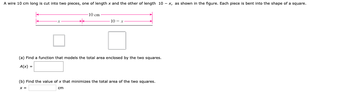 A wire 10 cm long is cut into two pieces, one of length x and the other of length 10 - x, as shown in the figure. Each piece is bent into the shape of a square.
10 cm
(a) Find a function that models the total area enclosed by the two squares.
A(x) =
(b) Find the value of x that minimizes the total area of the two squares
X =
cm
