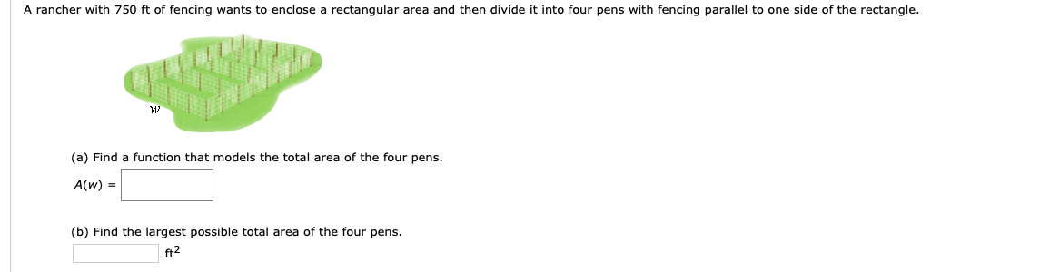 A rancher with 750 ft of fencing wants to enclose a rectangular area and then divide it into four pens with fencing parallel to one side of the rectangle.
и
(a) Find a function that models the total area of the four pens.
A(w)
(b) Find the largest possible total area of the four pens.
ft2
