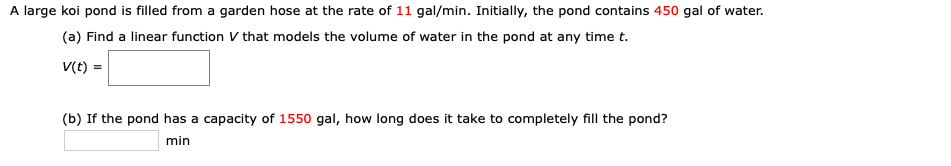 A large koi pond is filled from a garden hose at the rate of 11 gal/min. Initially, the pond contains 450 gal of water.
(a) Find a linear function V that models the volume of water in the pond at any time t.
V(t) =
(b) If the pond has a capacity of 1550 gal, how long does it take to completely fill the pond?
min
