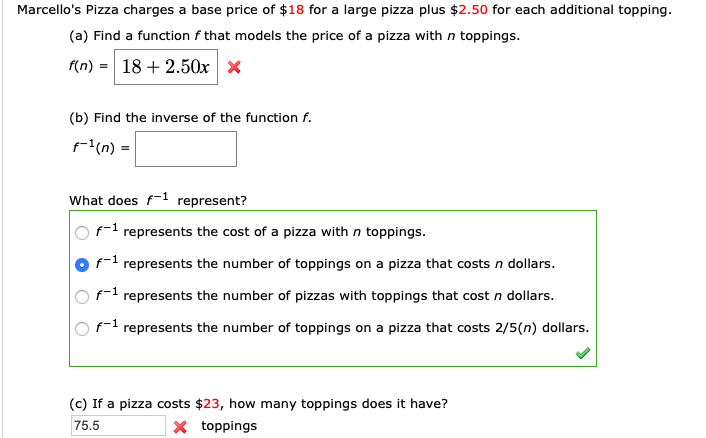 Marcello's Pizza charges a base price of $18 for a large pizza plus $2.50 for each additional topping
(a) Find a function f that models the price of a pizza with n toppings.
18 2.50x
f(n)
(b) Find the inverse of the function f.
(n)=
What does f
represent?
f
represents the cost of a pizza with n toppings
f
represents the number of toppings on a pizza that costs n dollars.
f1 represents the number of pizzas with toppings that cost n dollars.
f represents the number of toppings on a pizza that costs 2/5(n) dollars.
(c) If a pizza costs $23, how many toppings does it have?
X toppings
75.5
