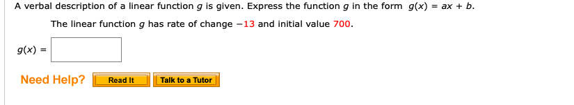 A verbal description of a linear function g is given. Express the function g in the form g(x)
= ax b.
The linear function q has rate of change -13 and initial value 700.
g(x)
Need Help?
Talk to a Tutor
Read It

