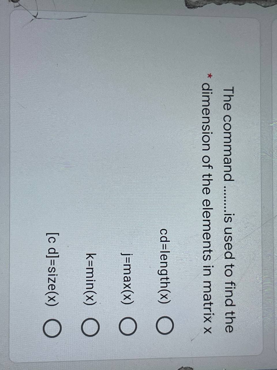 The command . .is used to find the
.....
* dimension of the elements in matrix x
cd=length(x) O
j=max(x) O
k=min(x) O
[c d]=size(x) O
