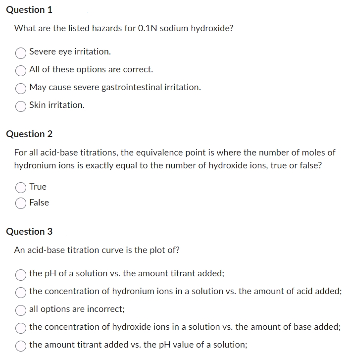 Question 1
What are the listed hazards for 0.1N sodium hydroxide?
Severe eye irritation.
All of these options are correct.
May cause severe gastrointestinal irritation.
Skin irritation.
Question 2
For all acid-base titrations, the equivalence point is where the number of moles of
hydronium ions is exactly equal to the number of hydroxide ions, true or false?
True
False
Question 3
An acid-base titration curve is the plot of?
the pH of a solution vs. the amount titrant added;
the concentration of hydronium ions in a solution vs. the amount of acid added;
all options are incorrect;
the concentration of hydroxide ions in a solution vs. the amount of base added;
the amount titrant added vs. the pH value of a solution;