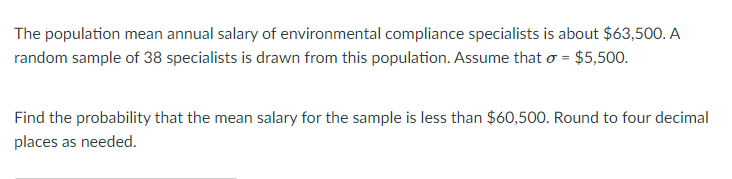 The population mean annual salary of environmental compliance specialists is about $63,500. A
random sample of 38 specialists is drawn from this population. Assume that o = $5,500.
Find the probability that the mean salary for the sample is less than $60,500. Round to four decimal
places as needed.
