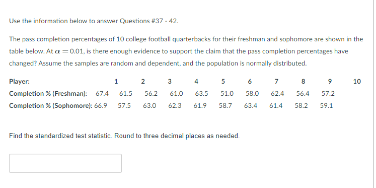 Use the information below to answer Questions #37 - 42.
The pass completion percentages of 10 college football quarterbacks for their freshman and sophomore are shown in the
table below. At a =0.01, is there enough evidence to support the claim that the pass completion percentages have
changed? Assume the samples are random and dependent, and the population is normally distributed.
Player:
1
2
3
4
6
7
8
10
Completion % (Freshman): 67.4
61.5
56.2
61.0
63.5
51.0
58.0
62.4
56.4
57.2
Completion % (Sophomore): 66.9
57.5
63.0
62.3
61.9
58.7
63.4
61.4
58.2
59.1
Find the standardized test statistic. Round to three decimal places as needed.
