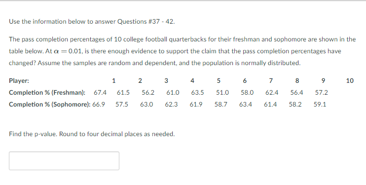 Use the information below to answer Questions #37 - 42.
The pass completion percentages of 10 college football quarterbacks for their freshman and sophomore are shown in the
table below. At a =0.01, is there enough evidence to support the claim that the pass completion percentages have
changed? Assume the samples are random and dependent, and the population is normally distributed.
Player:
1
2
3
4
6
7
8
9
10
Completion % (Freshman): 67.4
61.5
56.2
61.0
63.5
51.0
58.0
62.4
56.4
57.2
Completion % (Sophomore): 66.9
57.5
63.0
62.3
61.9
58.7
63.4
61.4
58.2
59.1
Find the p-value. Round to four decimal places as needed.
