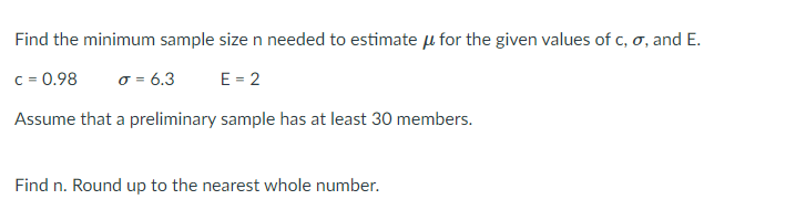 Find the minimum sample size n needed to estimate µ for the given values of c, o, and E.
C = 0.98
o = 6.3
E = 2
Assume that a preliminary sample has at least 30 members.
Find n. Round up to the nearest whole number.
