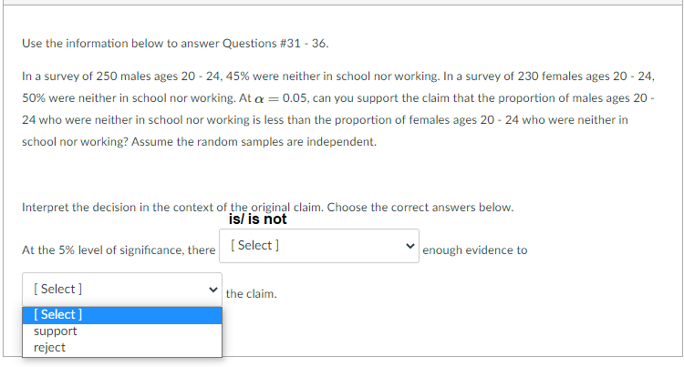 Use the information below to answer Questions #31 - 36.
In a survey of 250 males ages 20 - 24, 45% were neither in school nor working. In a survey of 230 females ages 20 - 24,
50% were neither in school nor working. At a = 0.05, can you support the claim that the proportion of males ages 20 -
24 who were neither in school nor working is less than the proportion of females ages 20 - 24 who were neither in
school nor working? Assume the random samples are independent.
Interpret the decision in the context of the original claim. Choose the correct answers below.
is/ is ñot
At the 5% level of significance, there [ Select ]
enough evidence to
[ Select ]
[ Select ]
the claim.
support
reject
