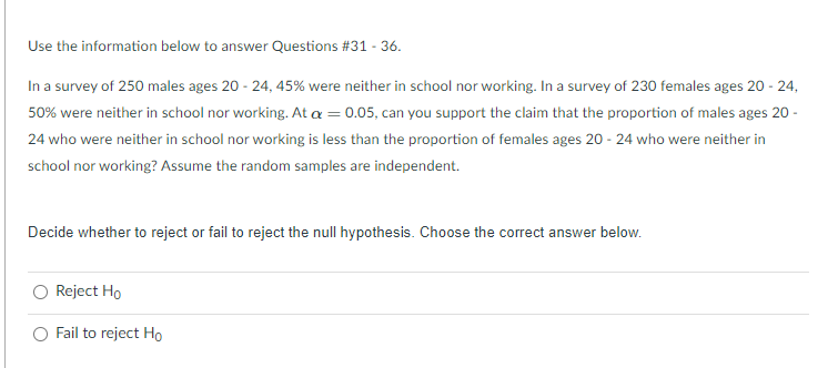 Use the information below to answer Questions #31 - 36.
In a survey of 250 males ages 20 - 24, 45% were neither in school nor working. In a survey of 230 females ages 20 - 24,
50% were neither in school nor working. At a = 0.05, can you support the claim that the proportion of males ages 20 -
24 who were neither in school nor working is less than the proportion of females ages 20 - 24 who were neither in
school nor working? Assume the random samples are independent.
Decide whether to reject or fail to reject the null hypothesis. Choose the correct answer below.
Reject Ho
Fail to reject Ho
