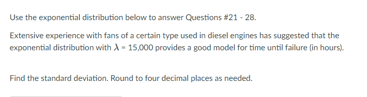 Use the exponential distribution below to answer Questions #21 - 28.
Extensive experience with fans of a certain type used in diesel engines has suggested that the
exponential distribution with A = 15,000 provides a good model for time until failure (in hours).
Find the standard deviation. Round to four decimal places as needed.
