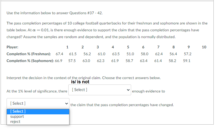 Use the information below to answer Questions #37 - 42.
The pass completion percentages of 10 college football quarterbacks for their freshman and sophomore are shown in the
table below. At a =0.01, is there enough evidence to support the claim that the pass completion percentages have
changed? Assume the samples are random and dependent, and the population is normally distributed.
Player:
1.
3
4
5
6
7
8
9.
10
Completion % (Freshman): 67.4
61.5
56.2
61.0
63.5
51.0
58.0
62.4
56.4
57.2
Completion % (Sophomore): 66.9
57.5
63.0
62.3
61.9
58.7
63.4
61.4
58.2
59.1
Interpret the decision in the context of the original claim. Choose the correct answers below.
is/ is not
[ Select ]
At the 1% level of significance, there
enough evidence to
[ Select ]
[ Select ]
support
the claim that the pass completion percentages have changed.
reject

