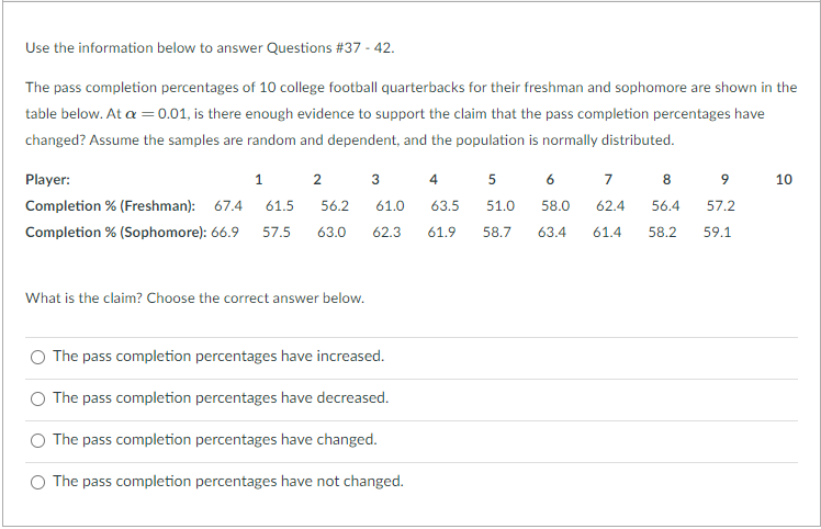 Use the information below to answer Questions #37 - 42.
The pass completion percentages of 10 college football quarterbacks for their freshman and sophomore are shown in the
table below. At a =0.01, is there enough evidence to support the claim that the pass completion percentages have
changed? Assume the samples are random and dependent, and the population is normally distributed.
Player:
5 6
1.
2
3
4
7
8
10
Completion % (Freshman): 67.4
61.5
56.2
61.0
63.5
51.0
58.0
62.4
56.4
57.2
Completion % (Sophomore): 66.9
57.5
63.0
62.3
61.9
58.7
63.4
61.4
58.2
59.1
What is the claim? Choose the correct answer below.
O The pass completion percentages have increased.
The pass completion percentages have decreased.
The pass completion percentages have changed.
The pass completion percentages have not changed.
