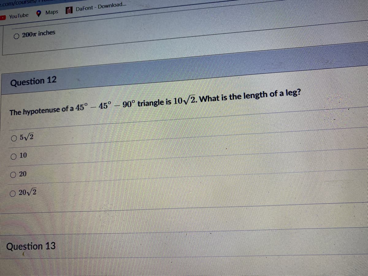 e.com/courses)
D YouTube
O Maps
DaFont - Download...
O 200m inches
Question 12
The hypotenuse of a 45°-45° – 90° triangle is 10/2. What is the length of a leg?
O 5/2
O 10
O 20
O 20/2
Question 13
