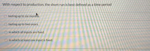 With respect to production, the short run is best defined as a time period
lasting up to six monthis.
O lasting up to two years.
O in which all inputs are fixed.
in which at least one input is fixed.
