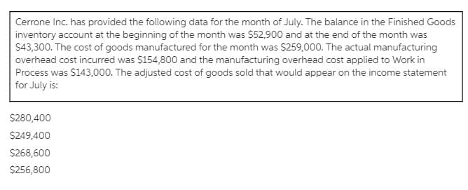 Cerrone Inc. has provided the following data for the month of July. The balance in the Finished Goods
inventory account at the beginning of the month was $52,900 and at the end of the month was
$43,300. The cost of goods manufactured for the month was $259,000. The actual manufacturing
overhead cost incurred was $154,800 and the manufacturing overhead cost applied to Work in
Process was $143,000. The adjusted cost of goods sold that would appear on the income statement
for July is:
$280,400
S249,400
S268,600
$256,800
