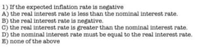 1) If the expected inflation rate is negative
A) the real interest rate is less than the nominal interest rate.
B) the real interest rate is negative.
c) the real interest rate is greater than the nominal interest rate.
D) the nominal interest rate must be equal to the real interest rate.
E) none of the above
