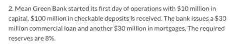2. Mean Green Bank started its first day of operations with $10 million in
capital. $100 million in checkable deposits is received. The bank issues a $30
million commercial loan and another $30 million in mortgages. The required
reserves are 8%.

