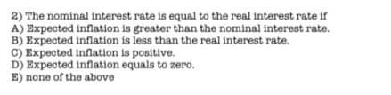 2) The nominal interest rate is equal to the real interest rate if
A) Expected inflation is greater than the nominal interest rate.
B) Expected inflation is less than the real interest rate.
C) Expected inflation is positive.
D) Expected inflation equals to zero.
E) none of the above
