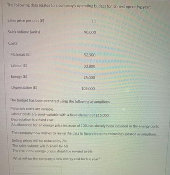 The following data relates to a company's operating budget for its next operating year:
Sales price per unit (E)
11
Sales volume (units)
90,000
Costs:
Materials (E)
52.500
Labour (E)
33,800
Energy (E)
25,000
Depreciation (£)
105,000
The budget has been prepared using the following assumptions:,
Materials costs are variable.
Labour costs are semi-variable with a fixed element of E15.000
Depreciation is a fixed cost.
An allowance for an energy price increase of 13% has already been included in the energy costs.
The company now wishes to revise the data to incorporate the following updated assumptions:
Selling prices will be reduced by 7%
The sales volume will increase by 6%
The rise in the energy prices should be revised to 6%
What will be the company's new energy cost for the year?
