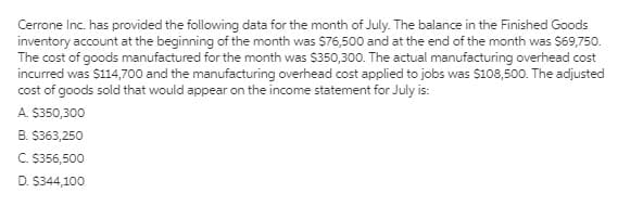 Cerrone Inc. has provided the following data for the month of July. The balance in the Finished Goods
inventory account at the beginning of the month was S76,500 and at the end of the month was $69,750.
The cost of goods manufactured for the month was $350,300. The actual manufacturing overhead cost
incurred was $114,700 and the manufacturing overhead cost applied to jobs was $108,500. The adjusted
cost of goods sold that would appear on the income statement for July is:
A. S350,300
B. $363,250
C. S356,500
D. $344,100
