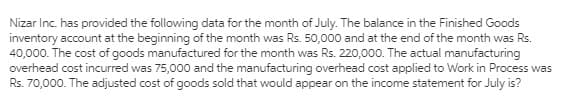 Nizar Inc. has provided the following data for the month of July. The balance in the Finished Goods
inventory account at the beginning of the month was Rs. 50,000 and at the end of the month was Rs.
40,000. The cost of goods manufactured for the month was Rs. 220,000. The actual manufacturing
overhead cost incurred was 75,000 and the manufacturing overhead cost applied to Work in Process was
Rs. 70,000. The adjusted cost of goods sold that would appear on the income statement for July is?
