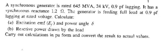 A synchronous generator is rated 645 MVA, 24 kV, 0.9 pf lagging. It has a
synchronous reactance 1.2 . The generator is feeding full load at 0.9 pf
lagging at rated voltage. Calculate:
(a) Excitation emf (E,) and power angle &
(b) Reictive power drawn by the load
Carry out calculations in pu form and convert the result to actual values.
