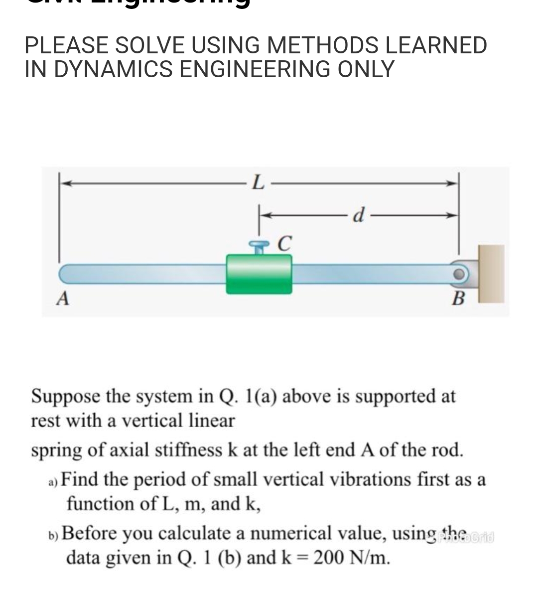 PLEASE SOLVE USING METHODS LEARNED
IN DYNAMICS ENGINEERING ONLY
d
A
В
Suppose the system in Q. 1(a) above is supported at
rest with a vertical linear
spring of axial stiffness k at the left end A of the rod.
a) Find the period of small vertical vibrations first as a
function of L, m, and k,
b) Before you calculate a numerical value, using the
data given in Q. 1 (b) and k= 200 N/m.
