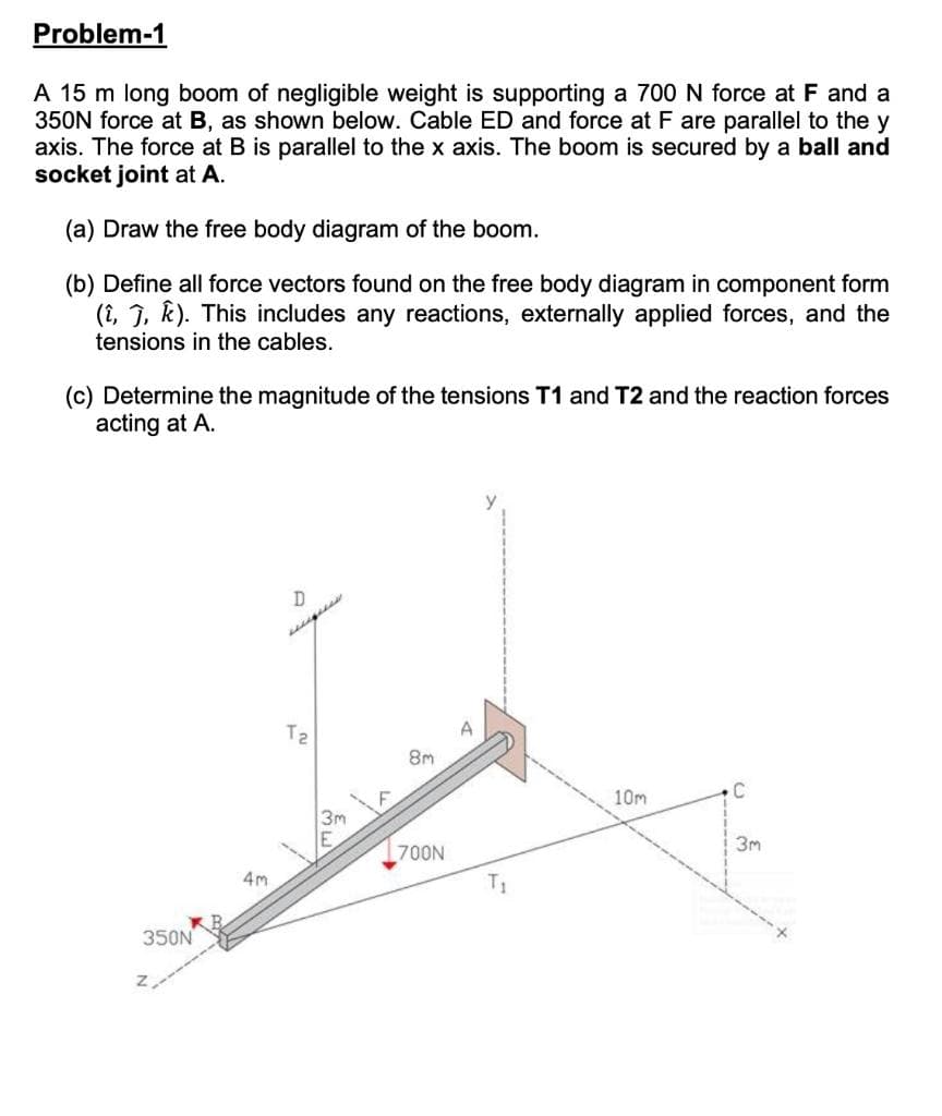 Problem-1
A 15 m long boom of negligible weight is supporting a 700 N force at F and a
350N force at B, as shown below. Cable ED and force at F are parallel to the y
axis. The force at B is parallel to the x axis. The boom is secured by a ball and
socket joint at A.
(a) Draw the free body diagram of the boom.
(b) Define all force vectors found on the free body diagram in component form
(î, 7, k). This includes any reactions, externally applied forces, and the
tensions in the cables.
(c) Determine the magnitude of the tensions T1 and T2 and the reaction forces
acting at A.
D
A
10m
C
350N
4m
T₂
3m
8m
700N
T₁
3m
