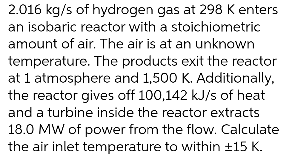 2.016 kg/s of hydrogen gas at 298 K enters
an isobaric reactor with a stoichiometric
amount of air. The air is at an unknown
temperature. The products exit the reactor
at 1 atmosphere and 1,500 K. Additionally,
the reactor gives off 100,142 kJ/s of heat
and a turbine inside the reactor extracts
18.0 MW of power from the flow. Calculate
the air inlet temperature to within ±15 K.
